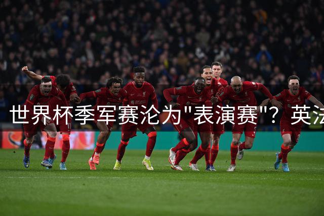 世界杯季军赛沦为"表演赛"？英法10球闹剧引爆赛制存废争议
