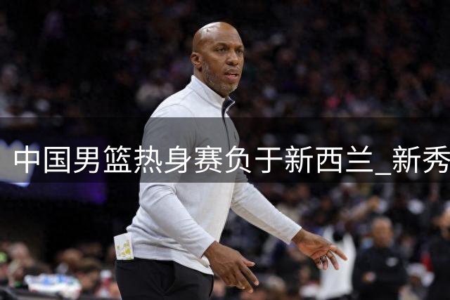 中国男篮热身赛负于新西兰 新秀廖三宁展现突破能力