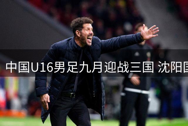 中国U16男足九月迎战三国 沈阳国际青年足球赛即将开打