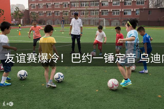 友谊赛爆冷！巴约一锤定音 乌迪内斯力克巴萨