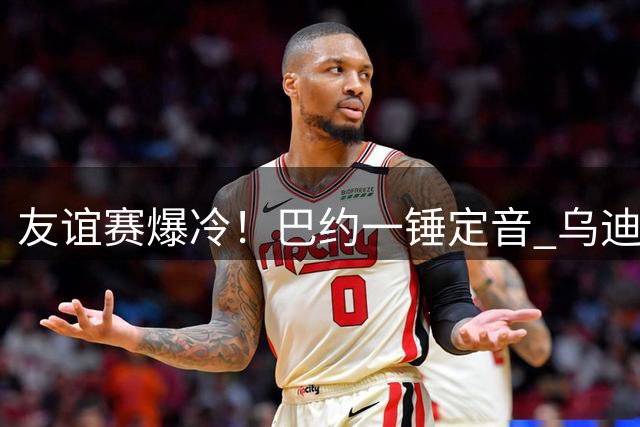 友谊赛爆冷！巴约一锤定音 乌迪内斯力克巴萨