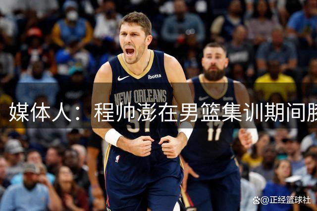 媒体人：程帅澎在男篮集训期间膝盖受伤 整个夏天就出战2场热身赛