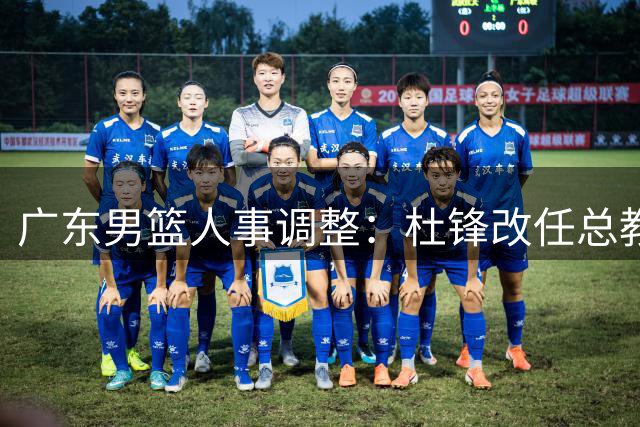 广东男篮人事调整：杜锋改任总教练 朱芳雨出任荣誉顾问