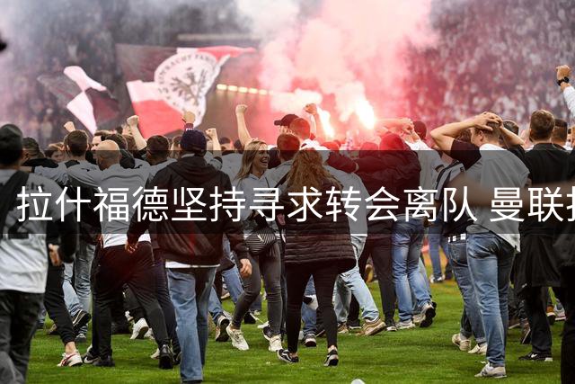 拉什福德坚持寻求转会离队 曼联拒绝放行至英超竞争对手
