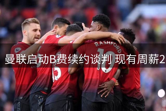 曼联启动B费续约谈判 现有周薪22万英镑