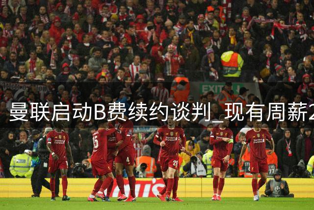 曼联启动B费续约谈判 现有周薪22万英镑