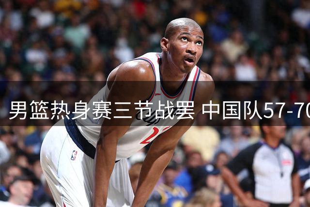 男篮热身赛三节战罢 中国队57-70暂时落后新西兰