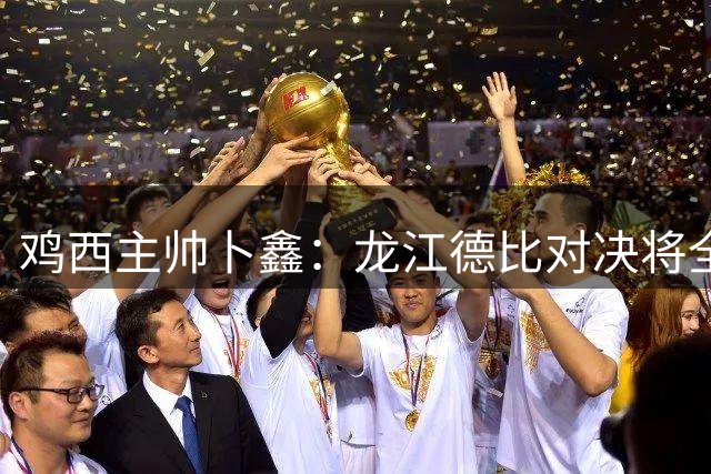 鸡西主帅卜鑫：龙江德比对决将全情投入