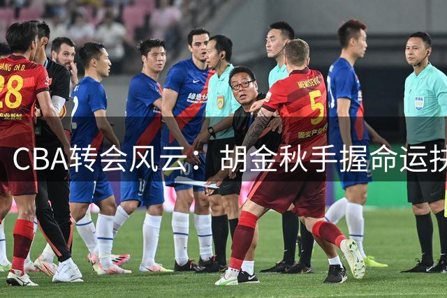 CBA转会风云：胡金秋手握命运抉择权 沪晋争夺战遭遇情感壁垒