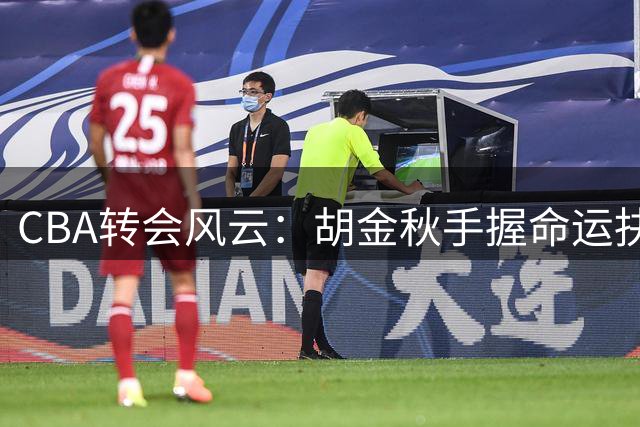 CBA转会风云：胡金秋手握命运抉择权 沪晋争夺战遭遇情感壁垒