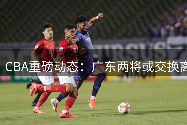 CBA重磅动态：广东两将或交换离队 北京留核心 辽篮酝酿三方交易